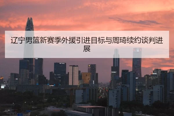 辽宁男篮新赛季外援引进目标与周琦续约谈判进展